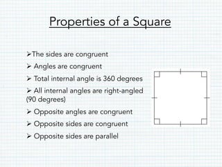 Properties of a Square
Ø The sides are congruent
Ø Angles are congruent
Ø Total internal angle is 360 degrees
Ø All internal angles are right-angled
(90 degrees)
Ø Opposite angles are congruent
Ø Opposite sides are congruent
Ø Opposite sides are parallel
 