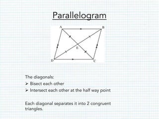 Parallelogram
The diagonals:
Ø  Bisect each other
Ø  Intersect each other at the half way point
Each diagonal separates it into 2 congruent
triangles.
 