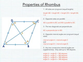 Properties of Rhombus
1 - All sides are congruent (equal lengths).
length AB = length BC = length CD = length DA
= a.
2 - Opposite sides are parallel.
AD is parallel to BC and AB is parallel to DC.
3 - The two diagonals are perpendicular.
AC is perpendicular to BD.
4 - Opposite internal angles are congruent (equal
sizes).
internal angle A = internal angle C
and
internal angle B = internal angle D.
5 - Any two consecutive internal angles are
supplementary : they add up to 180 degrees.
angle A + angle B = 180 degrees
angle B + angle C = 180 degrees
angle C + angle D = 180 degrees
angle D + angle A = 180 degrees
 