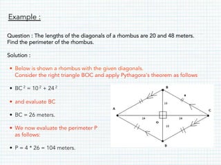 Example :
Question : The lengths of the diagonals of a rhombus are 20 and 48 meters.
Find the perimeter of the rhombus.
Solution :
• Below is shown a rhombus with the given diagonals.
Consider the right triangle BOC and apply Pythagora's theorem as follows
• BC 2 = 10 2 + 24 2
• and evaluate BC
• BC = 26 meters.
• We now evaluate the perimeter P
as follows:
• P = 4 * 26 = 104 meters.
 