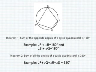 Theorem 1: Sum of the opposite angles of a cyclic quadrilateral is 180°.
Example: ∠P + ∠R=180° and
∠S + ∠Q=180°
Theorem 2: Sum of all the angles of a cyclic quadrilateral is 360°.
Example: ∠P+∠Q+∠R+∠S = 360°
 