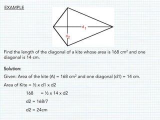 Find the length of the diagonal of a kite whose area is 168 cm2 and one
diagonal is 14 cm.
Solution:
Given: Area of the kite (A) = 168 cm2 and one diagonal (d1) = 14 cm.
Area of Kite = ½ x d1 x d2
168 = ½ x 14 x d2
d2 = 168/7
d2 = 24cm
EXAMPLE
 