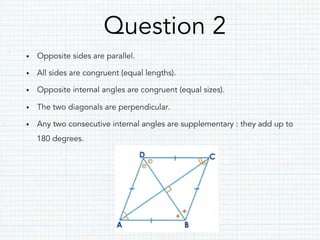 Question 2
•  Opposite sides are parallel.
•  All sides are congruent (equal lengths).
•  Opposite internal angles are congruent (equal sizes).
•  The two diagonals are perpendicular.
•  Any two consecutive internal angles are supplementary : they add up to
180 degrees.
 