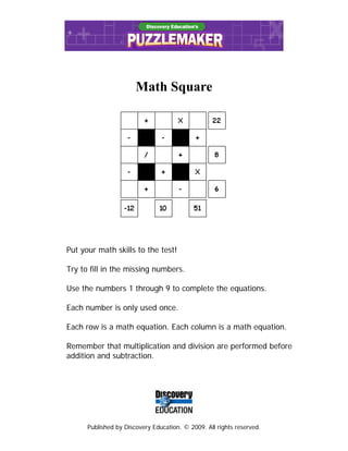 Published by Discovery Education. © 2009. All rights reserved.
Math Square
Put your math skills to the test!
Try to fill in the missing numbers.
Use the numbers 1 through 9 to complete the equations.
Each number is only used once.
Each row is a math equation. Each column is a math equation.
Remember that multiplication and division are performed before
addition and subtraction.
 