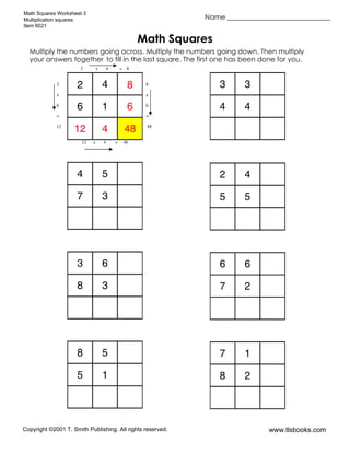 Math Squares Worksheet 3
Multiplication squares
Item 6021
Name ______________________________
Copyright ©2001 T. Smith Publishing. All rights reserved. www.tlsbooks.com
Math Squares
Multiply the numbers going across. Multiply the numbers going down. Then multiply
your answers together to fill in the last square. The first one has been done for you.
2 4 8
6 1 6
12 4 48
3 3
4 4
4 5
7 3
2 4
5 5
3 6
8 3
6 6
7 2
8 5
5 1
7 1
8 2
2 x 4 = 8
2 8
x x
6 6
= =
12 48
12 x 4 = 48
 