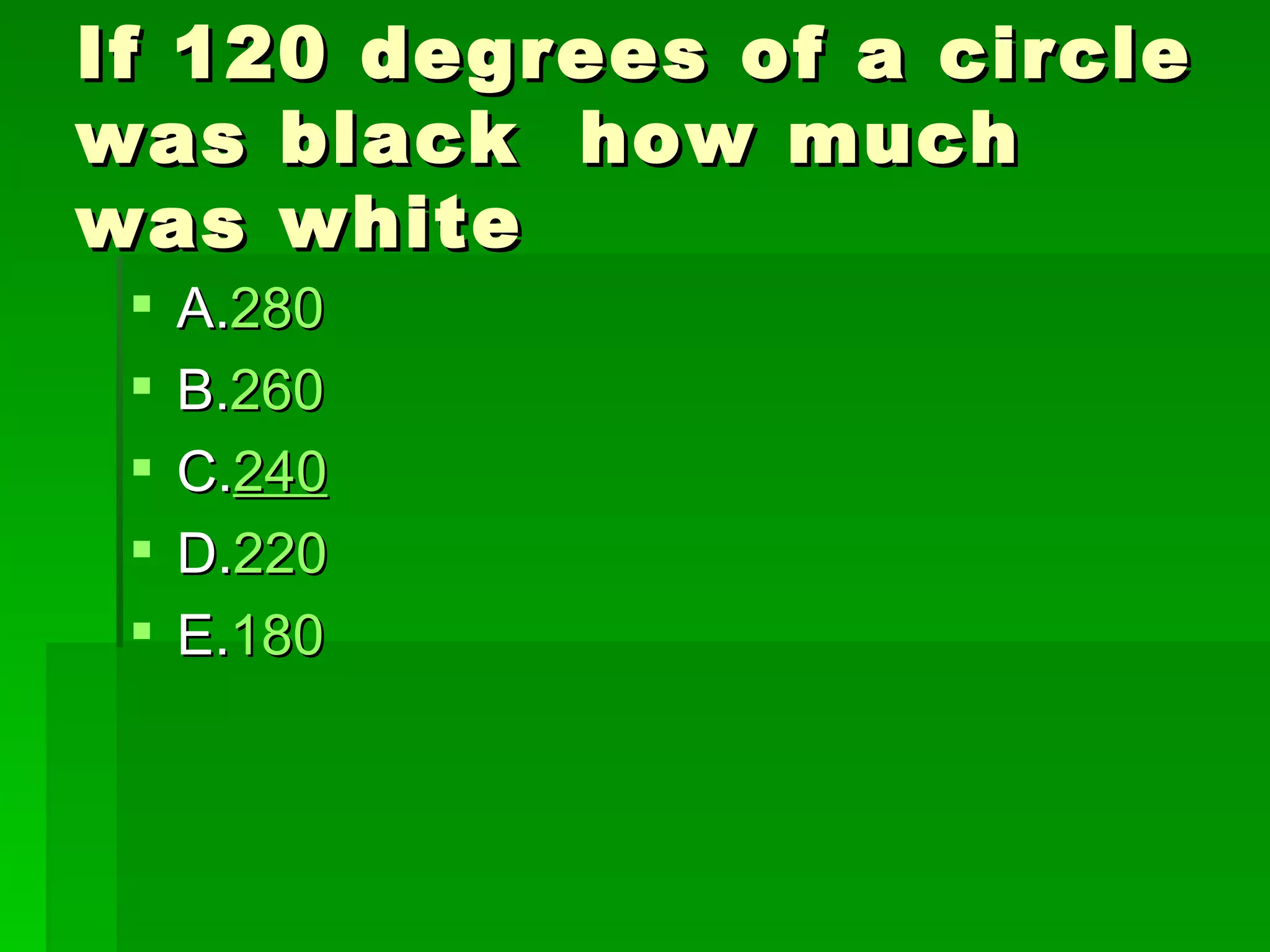 If 120 degrees of a circle
was black how much
was white
    A.280
    B.260
    C.240
    D.220
    E.180
 