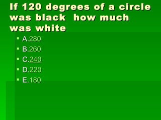 If 120 degrees of a circle
was black how much
was white
    A.280
    B.260
    C.240
    D.220
    E.180
 