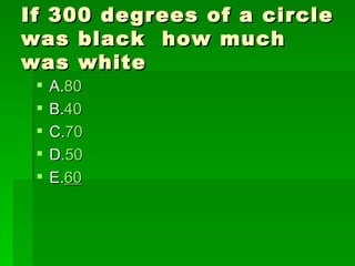 If 300 degrees of a circle
was black how much
was white
    A.80
    B.40
    C.70
    D.50
    E.60
 