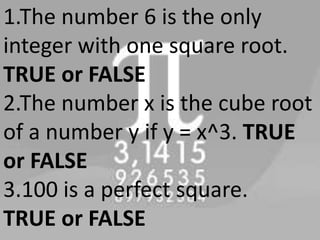 1.The number 6 is the only
integer with one square root.
TRUE or FALSE
2.The number x is the cube root
of a number y if y = x^3. TRUE
or FALSE
3.100 is a perfect square.
TRUE or FALSE
 