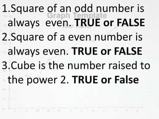 1.Square of an odd number is
always even. TRUE or FALSE
2.Square of a even number is
always even. TRUE or FALSE
3.Cube is the number raised to
the power 2. TRUE or False
 