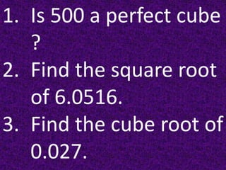 1. Is 500 a perfect cube
?
2. Find the square root
of 6.0516.
3. Find the cube root of
0.027.
 