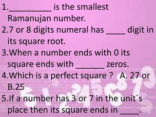 1._________ is the smallest
Ramanujan number.
2.7 or 8 digits numeral has ____ digit in
its square root.
3.When a number ends with 0 its
square ends with ______ zeros.
4.Which is a perfect square ? A. 27 or
B.25
5.If a number has 3 or 7 in the unit`s
place then its square ends in ____.
 