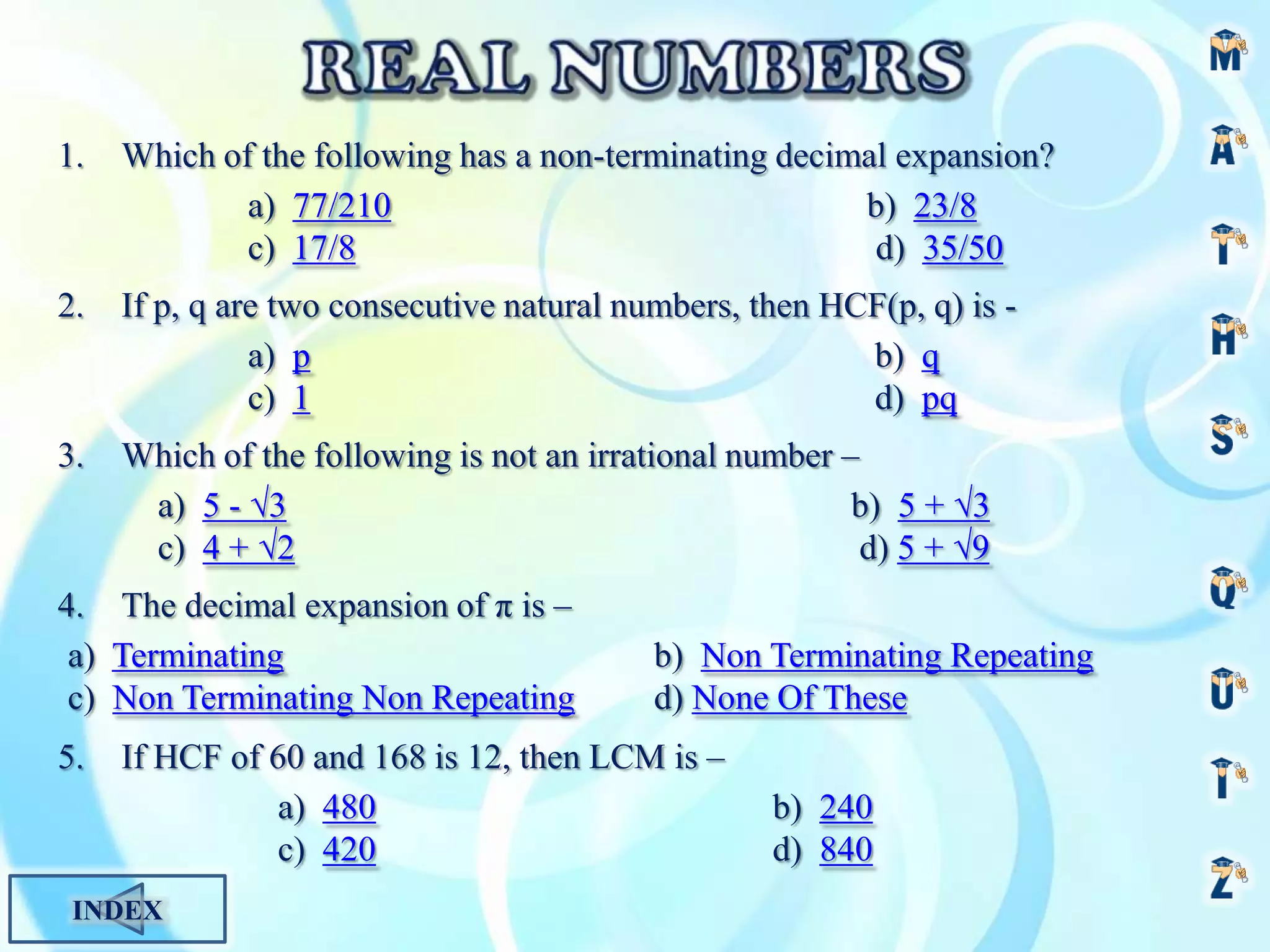 1.
Which of the following has a non-terminating decimal expansion?
a) 77/210
b) 23/8
c) 17/8
d) 35/50
2.
If p, q are two consecutive natural numbers, then HCF(p, q) is a) p
b) q
c) 1
d) pq
3.
Which of the following is not an irrational number –
a) 5 - √3
b) 5 + √3
c) 4 + √2
d) 5 + √9
4. The decimal expansion of π is –
a) Terminating
c) Non Terminating Non Repeating
5.
b) Non Terminating Repeating
d) None Of These
If HCF of 60 and 168 is 12, then LCM is –
a) 480
c) 420
INDEX
b) 240
d) 840