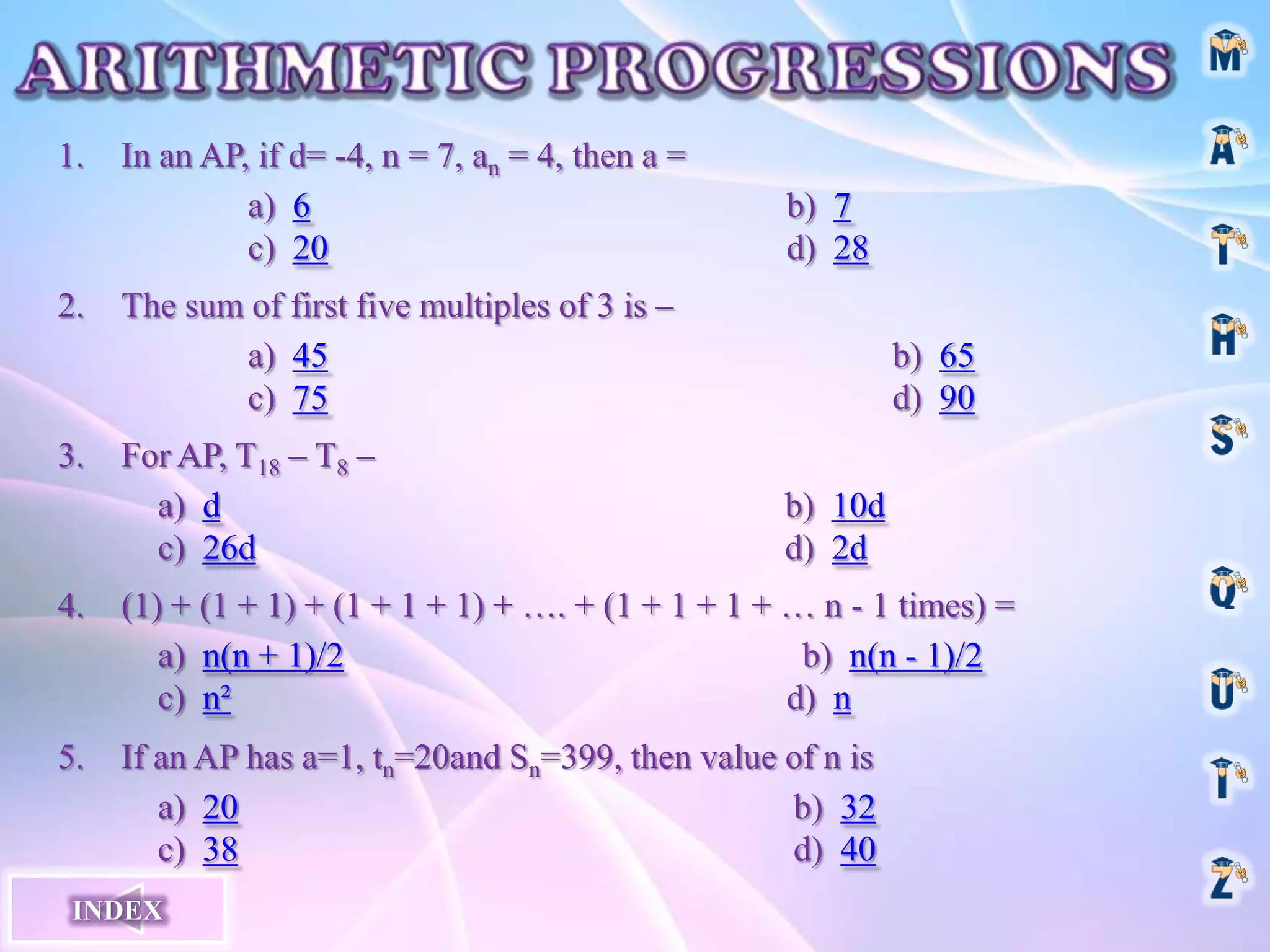 1.
2.
3.
In an AP, if d= -4, n = 7, an = 4, then a =
a) 6
c) 20
b) 7
d) 28
The sum of first five multiples of 3 is –
a) 45
c) 75
For AP, T18 – T8 –
a) d
c) 26d
b) 65
d) 90
b) 10d
d) 2d
4.
(1) + (1 + 1) + (1 + 1 + 1) + …. + (1 + 1 + 1 + … n - 1 times) =
a) n(n + 1)/2
b) n(n - 1)/2
c) n²
d) n
5.
If an AP has a=1, tn=20and Sn=399, then value of n is
a) 20
b) 32
c) 38
d) 40
INDEX