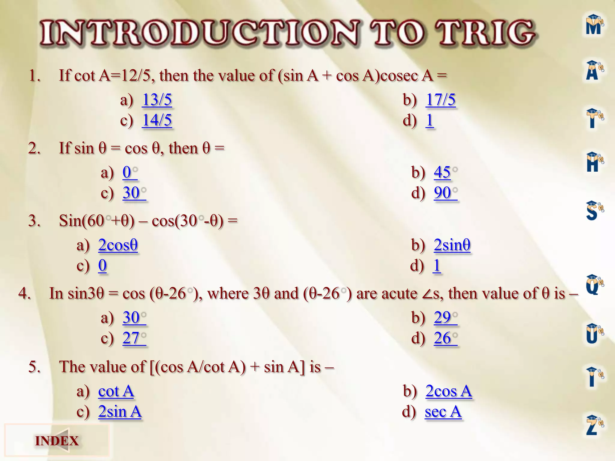 1.

If cot A=12/5, then the value of (sin A + cos A)cosec A =
a) 13/5
b) 17/5
c) 14/5
d) 1

2.

If sin θ = cos θ, then θ =
a) 0
c) 30

b) 45
d) 90

Sin(60 +θ) – cos(30 -θ) =
a) 2cosθ
c) 0

b) 2sinθ
d) 1

3.

In sin3θ = cos (θ-26 ), where 3θ and (θ-26 ) are acute ∠s, then value of θ is –
a) 30
b) 29
c) 27
d) 26

4.

5.

The value of [(cos A/cot A) + sin A] is –
a) cot A
c) 2sin A

INDEX

b) 2cos A
d) sec A

 