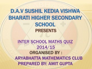 D.A.V SUSHIL KEDIA VISHWA
BHARATI HIGHER SECONDARY
SCHOOL
PRESENTS
INTER SCHOOL MATHS QUIZ
2014/15
ORGANISED BY :
ARYABHATTA MATHEMATICS CLUB
PREPARED BY: AMIT GUPTA
 