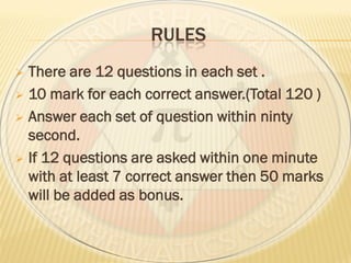 RULES
 There are 12 questions in each set .
 10 mark for each correct answer.(Total 120 )
 Answer each set of question within ninty
second.
 If 12 questions are asked within one minute
with at least 7 correct answer then 50 marks
will be added as bonus.
 