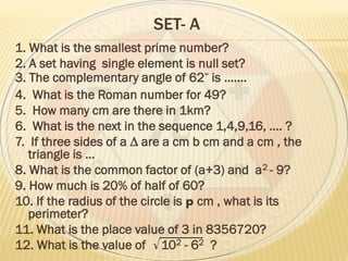 SET- A
1. What is the smallest prime number?
2. A set having single element is null set?
3. The complementary angle of 62 is …….
4. What is the Roman number for 49?
5. How many cm are there in 1km?
6. What is the next in the sequence 1,4,9,16, …. ?
7. If three sides of a ∆ are a cm b cm and a cm , the
triangle is …
8. What is the common factor of (a+3) and a2 - 9?
9. How much is 20% of half of 60?
10. If the radius of the circle is p cm , what is its
perimeter?
11. What is the place value of 3 in 8356720?
12. What is the value of √102 - 62 ?
 