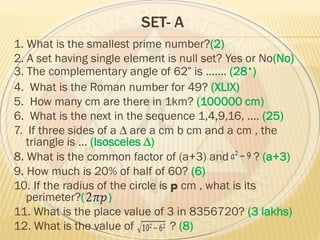 SET- A
1. What is the smallest prime number?(2)
2. A set having single element is null set? Yes or No(No)
3. The complementary angle of 62 is ……. (28•)
4. What is the Roman number for 49? (XLIX)
5. How many cm are there in 1km? (100000 cm)
6. What is the next in the sequence 1,4,9,16, …. (25)
7. If three sides of a ∆ are a cm b cm and a cm , the
triangle is … (Isosceles ∆)
8. What is the common factor of (a+3) and ? (a+3)
9. How much is 20% of half of 60? (6)
10. If the radius of the circle is p cm , what is its
perimeter?( )
11. What is the place value of 3 in 8356720? (3 lakhs)
12. What is the value of ? (8)
 