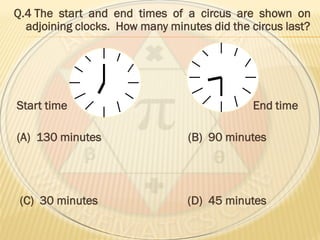 Q.4 The start and end times of a circus are shown on
adjoining clocks. How many minutes did the circus last?
Start time End time
(A) 130 minutes (B) 90 minutes
(C) 30 minutes (D) 45 minutes
 