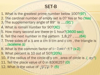 SET-B
1. What is the greatest prime number below 100?(97)
2. The cardinal number of empty set is 0? Yes or No (Yes)
3. The supplementary angle of 89 is …..(91 )
4. What is roman number for 90?(XC)
5. How many second are there in 1 hour?(3600 sec)
6. Tell the next number in the pattern 1,8,27 , …..(64)
7. Three sides of a ∆ are a cm b cm and c cm , the triangle is
…(scalene ∆)
8. What is the common factor of ? (x-2)
9. What percent is 10 out of 50?(20%)
10. If the radius of the circle of y cm , area of circle is .( )
11. Tell the place value of 0 in 830625? (0)
12. What is the value of ? (5)
 