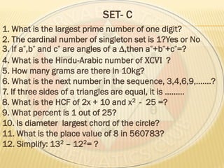 SET- C
1. What is the largest prime number of one digit?
2. The cardinal number of singleton set is 1?Yes or No
3. If a ,b and c are angles of a ∆,then a +b +c =?
4. What is the Hindu-Arabic number of XCVI ?
5. How many grams are there in 10kg?
6. What is the next number in the sequence, 3,4,6,9,…….?
7. If three sides of a triangles are equal, it is ………
8. What is the HCF of 2x + 10 and x2 - 25 =?
9. What percent is 1 out of 25?
10. Is diameter largest chord of the circle?
11. What is the place value of 8 in 560783?
12. Simplify: 132 – 122= ?
 