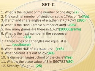 SET- C
1. What is the largest prime number of one digit?(7)
2. The cardinal number of singleton set is 1?Yes or No(Yes)
3. If a ,b and c are angles of a ∆,then a +b +c =? (180)
4. What is the Hindu-Arabic number of XCVI ?(96)
5. How many grams are there in 10kg?(10000grams)
6. What is the next number in the sequence,
3,4,6,9,…….?(13)
7. If three sides of a triangles are equal, it is
………(equilateral)
8. What is the HCF of (x+5)
9. What percent is 1 out of 25?(4%)
10. Is diameter largest chord of the circle?(Yes)
11. What is the place value of 8 in 560783?(80)
12. Simplify: (25)
 