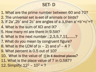 SET- D
1. What are the prime number between 60 and 70?
2. The universal set is-set of animals or birds?
3. If 2a ,2b and 2c are angles of a ∆,then a +b +c =?
4. What is the sum of XCI and IX?
5. How many ml are there in 9.5lit?
6. What is the next number . 2,3,5,7,11,…….?
7. What do you mean by congruent figure?
8. What is the LCM of (x – 2) and x2 – 4 ?
9. What percent is 0.5 out of 10?
10. What is the value of ∏ in 4 decimal places?
11. What is the place value of 7 in 0.587?
12. Simplify: 122 – 102 = ?
 