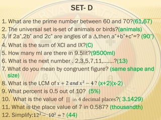 SET- D
1. What are the prime number between 60 and 70?(61,67)
2. The universal set is-set of animals or birds?(animals)
3. If 2a ,2b and 2c are angles of a ∆,then a +b +c =? (90 )
4. What is the sum of XCI and IX?(C)
5. How many ml are there in 9.5lit?(9500ml)
6. What is the next number . 2,3,5,7,11,…….?(13)
7. What do you mean by congruent figure? (same shape and
size)
8. What is the LCM of (x+2)(x-2)
9. What percent is 0.5 out of 10? (5%)
10. What is the value of ∏ in 4 decimal places?( 3.1429)
11. What is the place value of 7 in 0.587? (thousandth)
12. Simplify: (44)
 