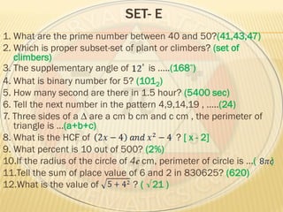 SET- E
1. What are the prime number between 40 and 50?(41,43,47)
2. Which is proper subset-set of plant or climbers? (set of
climbers)
3. The supplementary angle of is …..(168 )
4. What is binary number for 5? (1012)
5. How many second are there in 1.5 hour? (5400 sec)
6. Tell the next number in the pattern 4,9,14,19 , …..(24)
7. Three sides of a ∆ are a cm b cm and c cm , the perimeter of
triangle is …(a+b+c)
8. What is the HCF of ? [ x - 2]
9. What percent is 10 out of 500? (2%)
10.If the radius of the circle of 4 cm, perimeter of circle is …( )
11.Tell the sum of place value of 6 and 2 in 830625? (620)
12.What is the value of ? ( √21 )
 