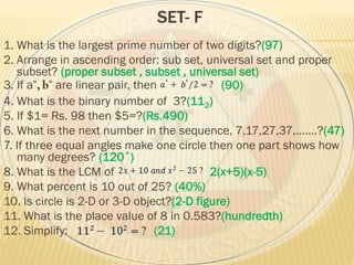 SET- F
1. What is the largest prime number of two digits?(97)
2. Arrange in ascending order: sub set, universal set and proper
subset? (proper subset , subset , universal set)
3. If a are linear pair, then (90)
4. What is the binary number of 3?(112)
5. If $1= Rs. 98 then $5=?(Rs.490)
6. What is the next number in the sequence, 7,17,27,37,…….?(47)
7. If three equal angles make one circle then one part shows how
many degrees? (120˚)
8. What is the LCM of 2(x+5)(x-5)
9. What percent is 10 out of 25? (40%)
10. Is circle is 2-D or 3-D object?(2-D figure)
11. What is the place value of 8 in 0.583?(hundredth)
12. Simplify: (21)
 