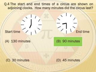 Q.4 The start and end times of a circus are shown on
adjoining clocks. How many minutes did the circus last?
Start time End time
(A) 130 minutes (B) 90 minutes
(C) 30 minutes (D) 45 minutes
 