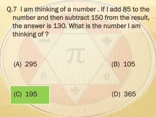 Q.7 I am thinking of a number . If I add 85 to the
number and then subtract 150 from the result,
the answer is 130. What is the number I am
thinking of ?
(A) 295 (B) 105
(C) 195 (D) 365
 