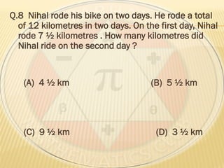 Q.8 Nihal rode his bike on two days. He rode a total
of 12 kilometres in two days. On the first day, Nihal
rode 7 ½ kilometres . How many kilometres did
Nihal ride on the second day ?
(A) 4 ½ km (B) 5 ½ km
(C) 9 ½ km (D) 3 ½ km
 