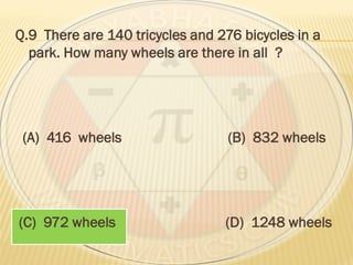 Q.9 There are 140 tricycles and 276 bicycles in a
park. How many wheels are there in all ?
(A) 416 wheels (B) 832 wheels
(C) 972 wheels (D) 1248 wheels
 
