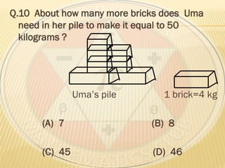 Q.10 About how many more bricks does Uma
need in her pile to make it equal to 50
kilograms ?
Uma’s pile 1 brick=4 kg
(A) 7 (B) 8
(C) 45 (D) 46
 