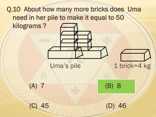 Q.10 About how many more bricks does Uma
need in her pile to make it equal to 50
kilograms ?
Uma’s pile 1 brick=4 kg
(A) 7 (B) 8
(C) 45 (D) 46
 