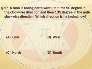 Q.17 A man is facing north-west. He turns 90 degree in
the clockwise direction and then 135 degree in the anti-
clockwise direction. Which direction is he facing now?
(A) East (B) West
(C) North (D) South
 