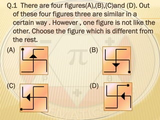 Q.1 There are four figures(A),(B),(C)and (D). Out
of these four figures three are similar in a
certain way . However , one figure is not like the
other. Choose the figure which is different from
the rest.
(A) (B)
(C) (D)
 