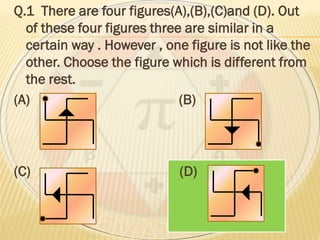 Q.1 There are four figures(A),(B),(C)and (D). Out
of these four figures three are similar in a
certain way . However , one figure is not like the
other. Choose the figure which is different from
the rest.
(A) (B)
(C) (D)
 