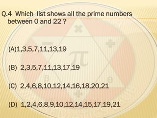 Q.4 Which list shows all the prime numbers
between 0 and 22 ?
(A)1,3,5,7,11,13,19
(B) 2,3,5,7,11,13,17,19
(C) 2,4,6,8,10,12,14,16,18,20,21
(D) 1,2,4,6,8,9,10,12,14,15,17,19,21
 