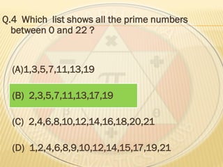 Q.4 Which list shows all the prime numbers
between 0 and 22 ?
(A)1,3,5,7,11,13,19
(B) 2,3,5,7,11,13,17,19
(C) 2,4,6,8,10,12,14,16,18,20,21
(D) 1,2,4,6,8,9,10,12,14,15,17,19,21
 