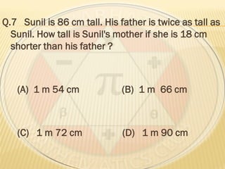 Q.7 Sunil is 86 cm tall. His father is twice as tall as
Sunil. How tall is Sunil's mother if she is 18 cm
shorter than his father ?
(A) 1 m 54 cm (B) 1 m 66 cm
(C) 1 m 72 cm (D) 1 m 90 cm
 