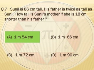Q.7 Sunil is 86 cm tall. His father is twice as tall as
Sunil. How tall is Sunil's mother if she is 18 cm
shorter than his father ?
(A) 1 m 54 cm (B) 1 m 66 cm
(C) 1 m 72 cm (D) 1 m 90 cm
 