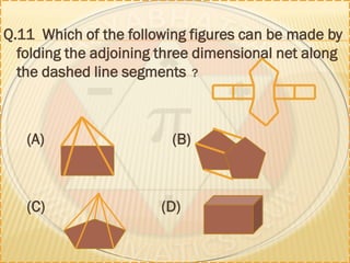 Q.11 Which of the following figures can be made by
folding the adjoining three dimensional net along
the dashed line segments ?
(A) (B)
(C) (D)
 