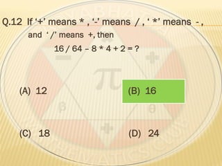 Q.12 If ‘+’ means * , ‘-’ means / , ‘ *’ means - ,
and ‘ /’ means +, then
16 / 64 – 8 * 4 + 2 = ?
(A) 12 (B) 16
(C) 18 (D) 24
 
