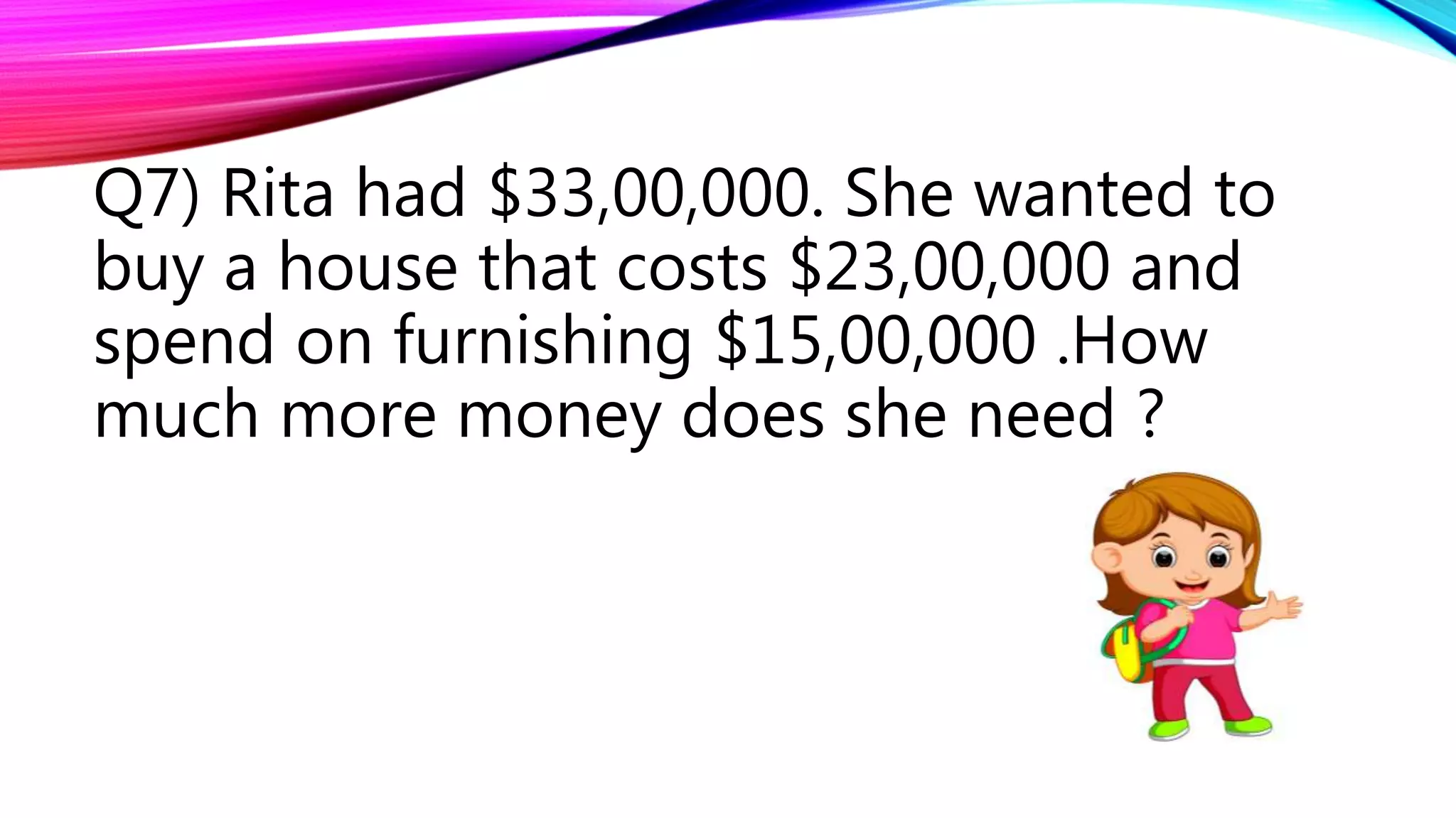 Q7) Rita had $33,00,000. She wanted to
buy a house that costs $23,00,000 and
spend on furnishing $15,00,000 .How
much more money does she need ?
 
