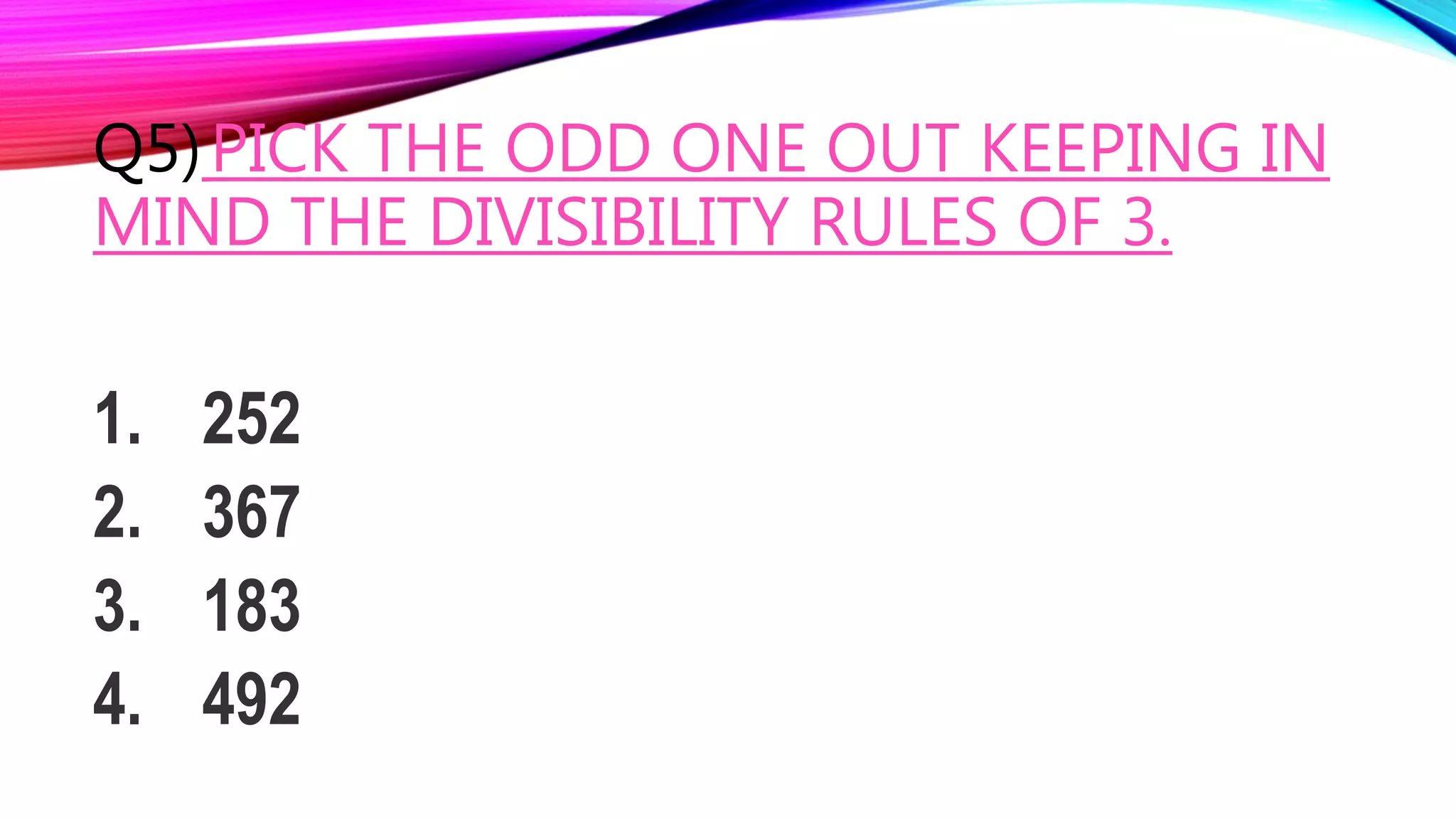 Q5)PICK THE ODD ONE OUT KEEPING IN
MIND THE DIVISIBILITY RULES OF 3.
1. 252
2. 367
3. 183
4. 492
 
