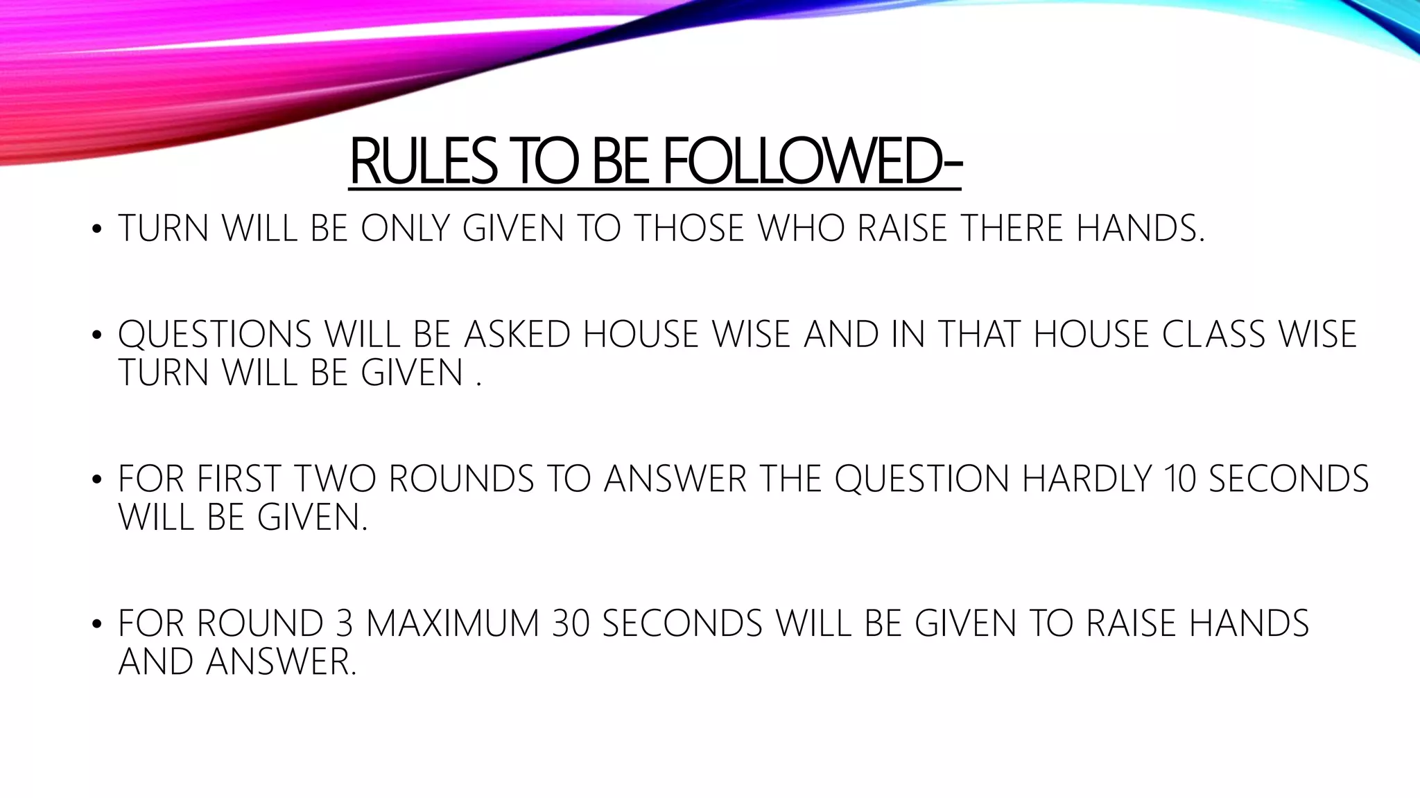 RULESTOBEFOLLOWED-
• TURN WILL BE ONLY GIVEN TO THOSE WHO RAISE THERE HANDS.
• QUESTIONS WILL BE ASKED HOUSE WISE AND IN THAT HOUSE CLASS WISE
TURN WILL BE GIVEN .
• FOR FIRST TWO ROUNDS TO ANSWER THE QUESTION HARDLY 10 SECONDS
WILL BE GIVEN.
• FOR ROUND 3 MAXIMUM 30 SECONDS WILL BE GIVEN TO RAISE HANDS
AND ANSWER.
 