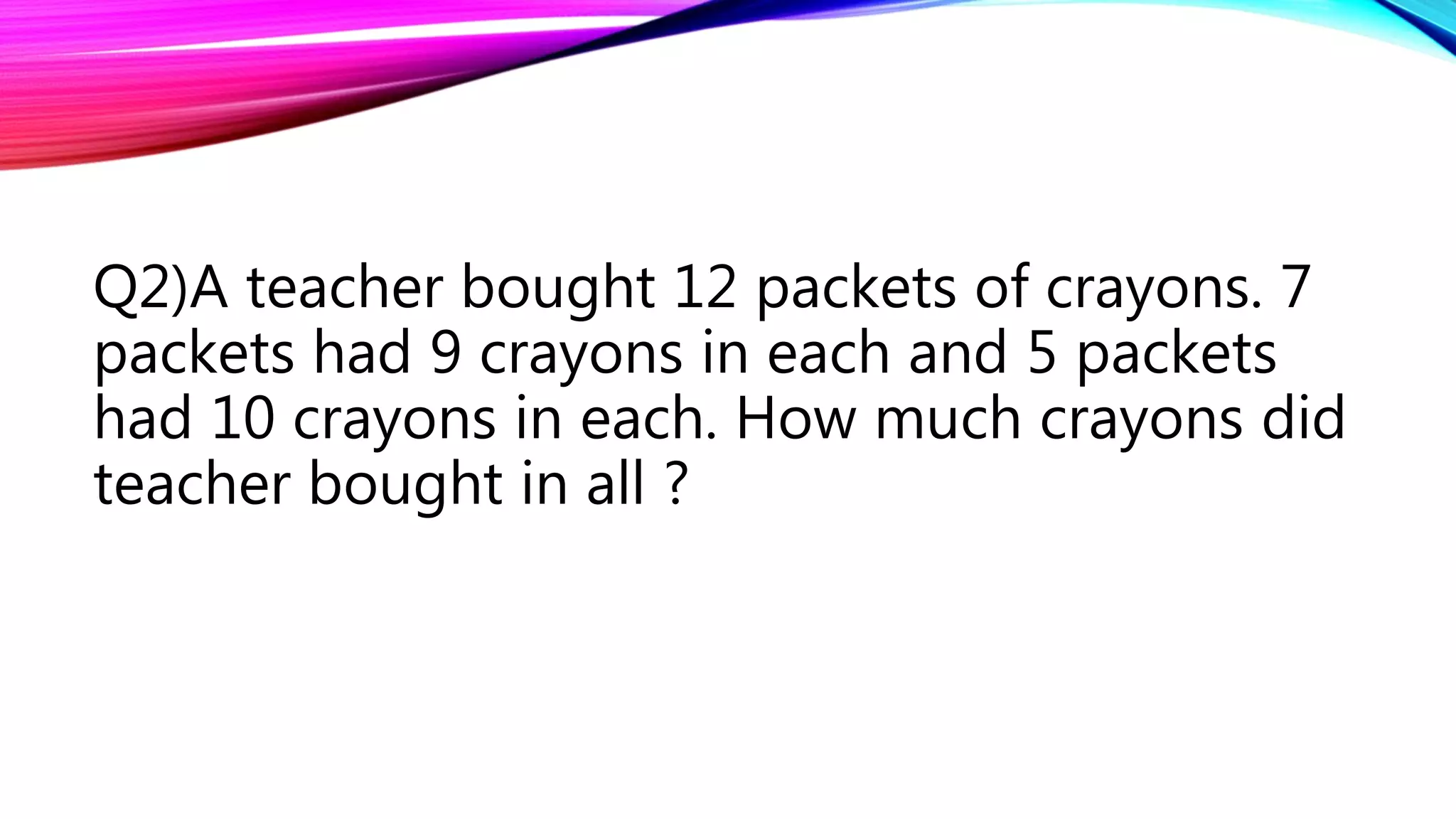 Q2)A teacher bought 12 packets of crayons. 7
packets had 9 crayons in each and 5 packets
had 10 crayons in each. How much crayons did
teacher bought in all ?
 